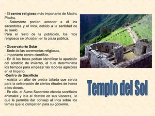 - El centro religioso más importante de Machu 
Picchu. 
- Solamente podían acceder a él los 
sacerdotes y el Inca, debido a la santidad de 
su suelo. 
Para el resto de la población, los ritos 
religiosos se oficiaban en la plaza pública. 
- Observatorio Solar 
- Sede de las ceremonias religiosas, 
- Importante centro científico. 
- En él los Incas podían identificar la aparición 
del solsticio de invierno, el cual determinaba 
los tiempos para empezar las labores agrícolas 
en el Imperio. 
-Centro de Sacrificio 
- existía un altar de piedra tallada que servía 
para la celebración de ciertos rituales de honra 
a los dioses. 
- En ella, el Sumo Sacerdote ofrecía sacrificios 
animales y leía el destino en sus vísceras, lo 
que le permitía dar consejo al Inca sobre los 
temas que le competían para su gobierno. 
 