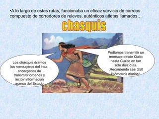 •A lo largo de estas rutas, funcionaba un eficaz servicio de correos 
compuesto de corredores de relevos, auténticos atletas llamados… 
Los chasquis éramos 
los mensajeros del inca, 
encargados de 
transmitir ordenes y 
recibir información 
acerca del Estado 
Podíamos transmitir un 
mensaje desde Quito 
hasta Cuzco en tan 
solo diez días. 
¡Recorriendo casi 250 
kilómetros diarios! 
 