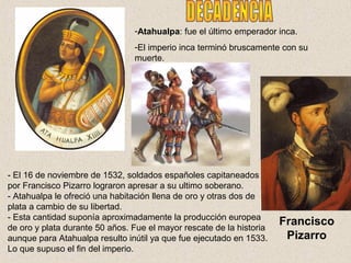 -Atahualpa: fue el último emperador inca. 
-El imperio inca terminó bruscamente con su 
muerte. 
- El 16 de noviembre de 1532, soldados españoles capitaneados 
por Francisco Pizarro lograron apresar a su ultimo soberano. 
- Atahualpa le ofreció una habitación llena de oro y otras dos de 
plata a cambio de su libertad. 
- Esta cantidad suponía aproximadamente la producción europea 
de oro y plata durante 50 años. Fue el mayor rescate de la historia 
aunque para Atahualpa resulto inútil ya que fue ejecutado en 1533. 
Lo que supuso el fin del imperio. 
Francisco 
Pizarro 
 