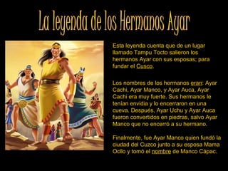 Esta leyenda cuenta que de un lugar 
llamado Tampu Tocto salieron los 
hermanos Ayar con sus esposas; para 
fundar el Cusco. 
Los nombres de los hermanos eran: Ayar 
Cachi, Ayar Manco, y Ayar Auca, Ayar 
Cachi era muy fuerte. Sus hermanos le 
tenían envidia y lo encerraron en una 
cueva. Después, Ayar Uchu y Ayar Auca 
fueron convertidos en piedras, salvo Ayar 
Manco que no encerró a su hermano. 
Finalmente, fue Ayar Manco quien fundó la 
ciudad del Cuzco junto a su esposa Mama 
Ocllo y tomó el nombre de Manco Cápac. 
 