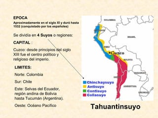 EPOCA 
Aproximadamente en el siglo XI y duró hasta 
1532 (conquistado por los españoles) 
Tahuantinsuyo 
Se dividía en 4 Suyos o regiones: 
CAPITAL : 
Cuzco: desde principios del siglo 
XIII fue el centro político y 
religioso del imperio. 
LIMITES: 
Norte: Colombia 
Sur: Chile 
Este: Selvas del Ecuador, 
región andina de Bolivia 
hasta Tucumán (Argentina). 
Oeste: Océano Pacífico 
 