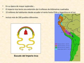 • En su época de mayor esplendor… 
• El imperio inca tenía una extensión de 4 millones de kilómetros cuadrados 
• 15 millones de habitantes desde ecuador al norte hasta Chile y Argentina en el sur 
• Incluía más de 200 pueblos diferentes. 
Escudo del Imperio Inca 
 