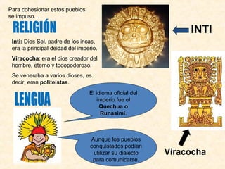 Inti: Dios Sol, padre de los incas, 
era la principal deidad del imperio. 
Viracocha: era el dios creador del 
hombre, eterno y todopoderoso. 
Se veneraba a varios dioses, es 
decir, eran politeístas. 
INTI 
El idioma oficial del 
imperio fue el 
Quechua o 
Runasimi. 
Aunque los pueblos 
conquistados podían 
utilizar su dialecto 
para comunicarse. 
Viracocha 
Para cohesionar estos pueblos 
se impuso… 
 