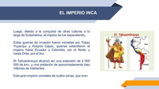 EL IMPERIO INCA
Luego, debido a la conquista de otras culturas a lo
largo de Sudamérica, el imperio se fue expandiendo.
Estas guerras de invasión fueron iniciadas por Túpac
Yupanqui y Huayna Cápac, quienes extendieron el
imperio hasta Ecuador y Colombia, por el Norte; y
hasta Chile, por el Sur.
El Tahuantinsuyo alcanzó así una extensión de 2 000
000 de km2, y una población de aproximadamente diez
millones de habitantes.
Este gran imperio constaba de cuatro zonas, que eran
 