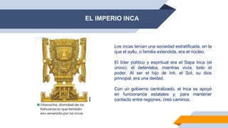 EL IMPERIO INCA
Los incas tenían una sociedad estratificada, en la
que el ayllu, o familia extendida, era el núcleo.
El líder político y espiritual era el Sapa Inca (el
único); él detentaba, mientras vivía, todo el
poder. Al ser el hijo de Inti, el Sol, su dios
principal, era una deidad.
Con un gobierno centralizado, el Inca se apoyó
en funcionarios estatales y, para mantener
contacto entre regiones, creó caminos.
 