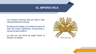 EL IMPERIO INCA
Los chasquis (correos) iban por ellos a toda
velocidad llevando noticias.
El sistema de trabajo y el control de mano de
obra del incario significaron innovaciones y
causas de gran poderío.
La mita era una forma de pagar tributo al
Estado con trabajo.
 