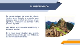 EL IMPERIO INCA
De manera rotativa y por turnos, los mitayos,
hombres entre dieciocho y cincuenta años,
trabajaban para el Estado en diversas tareas:
agricultura, construcción de caminos y obra
pública o la guerra.
Esto permitía al Inca mantener su territorio y a
los que en él vivían.
En el incario todos trabajaban, pero también
todos tenían aseguradas, por parte del Estado,
sus necesidades más básicas.
 