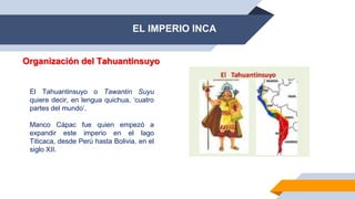 EL IMPERIO INCA
Organización del Tahuantinsuyo
El Tahuantinsuyo o Tawantin Suyu
quiere decir, en lengua quichua, ‘cuatro
partes del mundo’.
Manco Cápac fue quien empezó a
expandir este imperio en el lago
Titicaca, desde Perú hasta Bolivia, en el
siglo XII.
 