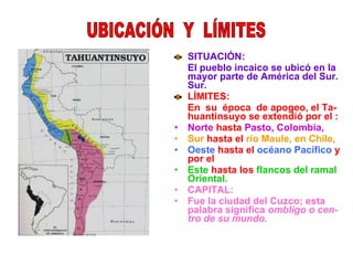 SITUACIÓN: El pueblo incaico se ubicó en la mayor parte de América del Sur. Sur. LÍMITES: En  su  época  de apogeo, el Ta- huantinsuyo se extendió por el : Norte  hasta  Pasto, Colombia, Sur  hasta el  río Maule, en Chile,   Oeste  hasta el  océano Pacífico  y por el  Este  hasta los  flancos del ramal Oriental. CAPITAL: Fue la ciudad del Cuzco; esta palabra significa  ombligo o cen- tro de su mundo. UBICACIÓN  Y  LÍMITES 