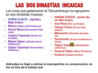 Los incas que gobernaron el Tahuantinsuyo se agruparon en dos dinastías incaicas: HURIN CUZCO:   significa Bajo Cuzco. Manco  Cápac (Jefe Poderoso) Sinchi Roca  (Demasiado Pode-roso) Lloque Yupanqui  (Zurdo me-morable) Mayta Cápac  (¿Dónde está el Poderoso?) Cápac Yupanqui  (Perdurable y Poderoso). HANAN CUZCO:  quiere de-  cir Alto Cuzco. Inca Roca  (Ser Luminoso) Yáhuar Huaca  (El que llora sangre) Wiracocha  (Salvador del Impe- rio) Pachacútec  (El que transforma la Tierra) Túpac Yupanqui  (Resplandor Luminoso) Huayna Cápac  (Mozo Poderoso) Huáscar  (Cadena de Oro).   LAS  DOS DINASTÍAS  INCAICAS Atahualpa no llegó a ceñirse la  mascapaicha ; en consecuencia, no fue un Inca de la estirpe real. 