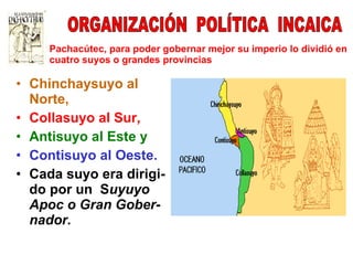 Chinchaysuyo al Norte, Collasuyo al Sur, Antisuyo al Este y Contisuyo al Oeste. Cada suyo era dirigi- do por un  S uyuyo Apoc o Gran Gober- nador. Pachacútec, para poder gobernar mejor su imperio lo dividió en cuatro suyos o grandes provincias ORGANIZACIÓN  POLÍTICA  INCAICA 