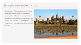 El Imperio Jemer 802 d.C -1431 d.C
• Localizado en el Sudeste asiático, en la actual
Camboya, el reino Jemer, fue una de mas
desarrolladas civilizaciones en Asia, habiendo
logrado grandes avances en arquitectura y una
cultura muy avanzada. Su capital Angkor fue el
mayor centro urbano preindustrial en los siglos
XI y XII.
 
