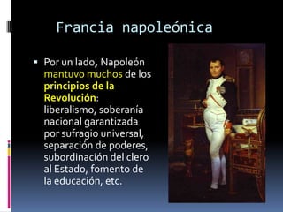 Francia napoleónica

 Por un lado, Napoleón
  mantuvo muchos de los
  principios de la
  Revolución:
  liberalismo, soberanía
  nacional garantizada
  por sufragio universal,
  separación de poderes,
  subordinación del clero
  al Estado, fomento de
  la educación, etc.
 
