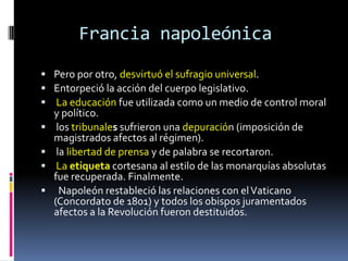 Francia napoleónica
 Pero por otro, desvirtuó el sufragio universal.
 Entorpeció la acción del cuerpo legislativo.
 La educación fue utilizada como un medio de control moral
    y político.
    los tribunales sufrieron una depuración (imposición de
    magistrados afectos al régimen).
    la libertad de prensa y de palabra se recortaron.
    La etiqueta cortesana al estilo de las monarquías absolutas
    fue recuperada. Finalmente.
     Napoleón restableció las relaciones con el Vaticano
    (Concordato de 1801) y todos los obispos juramentados
    afectos a la Revolución fueron destituidos.
 