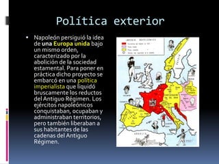 Política exterior
 Napoleón persiguió la idea
  de una Europa unida bajo
  un mismo orden,
  caracterizado por la
  abolición de la sociedad
  estamental. Para poner en
  práctica dicho proyecto se
  embarcó en una política
  imperialista que liquidó
  bruscamente los reductos
  del Antiguo Régimen. Los
  ejércitos napoleónicos
  conquistaban, ocupaban y
  administraban territorios,
  pero también liberaban a
  sus habitantes de las
  cadenas del Antiguo
  Régimen.
 