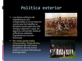 Política exterior
 Los éxitos militares de
  napoleónicos son
  inexplicables si no se tiene en
  cuenta que las batallas se
  libraban contra ejércitos del
  Antiguo régimen, y que, en
  algunos momentos, hasta el
  50% de los soldados
  napoleónicos no eran
  franceses.
 Por todas partes había
  afrancesados, filojacobinos,
  partidarios de una nueva
  sociedad y de una nueva
  política europea liderada por
  el emperador.
 