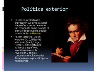 Política exterior
 Las élites intelectuales
  expresaron sus simpatías por
  Napoleón, a veces de modo
  tan resonante como cuando el
  alemán Beethoven le dedicó
  una sinfonía: la Heroica.
 Poetas ingleses ( Blake,
  wordworth…), filósofos
  alemanes (Kant, Hegel o
  Herder), e intelectuales
  italianos y españoles
  simpatizaban con la
  revolución y con las
  conquistas revolucionarias
  llevadas a cabo por el imperio
  napoleónico
 
