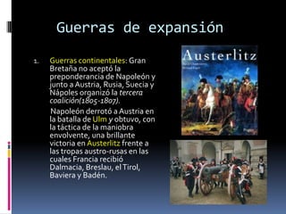 Guerras de expansión
1.   Guerras continentales: Gran
     Bretaña no aceptó la
     preponderancia de Napoleón y
     junto a Austria, Rusia, Suecia y
     Nápoles organizó la tercera
     coalición(1805-1807).
     Napoleón derrotó a Austria en
     la batalla de Ulm y obtuvo, con
     la táctica de la maniobra
     envolvente, una brillante
     victoria en Austerlitz frente a
     las tropas austro-rusas en las
     cuales Francia recibió
     Dalmacia, Breslau, el Tirol,
     Baviera y Badén.
 