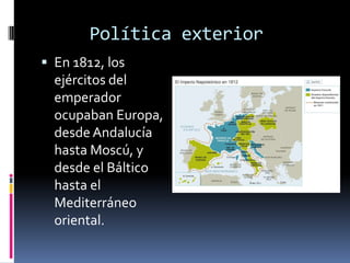 Política exterior
 En 1812, los
  ejércitos del
  emperador
  ocupaban Europa,
  desde Andalucía
  hasta Moscú, y
  desde el Báltico
  hasta el
  Mediterráneo
  oriental.
 