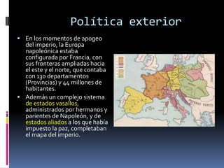 Política exterior
 En los momentos de apogeo
  del imperio, la Europa
  napoleónica estaba
  configurada por Francia, con
  sus fronteras ampliadas hacia
  el este y el norte, que contaba
  con 130 departamentos
  (Provincias) y 44 millones de
  habitantes.
 Además un complejo sistema
  de estados vasallos,
  administrados por hermanos y
  parientes de Napoleón, y de
  estados aliados a los que había
  impuesto la paz, completaban
  el mapa del imperio.
 