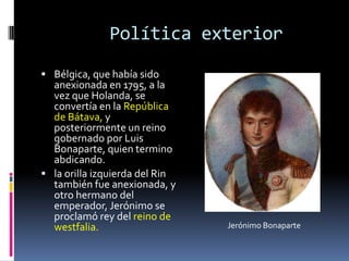 Política exterior
 Bélgica, que había sido
  anexionada en 1795, a la
  vez que Holanda, se
  convertía en la República
  de Bátava, y
  posteriormente un reino
  gobernado por Luis
  Bonaparte, quien termino
  abdicando.
 la orilla izquierda del Rin
  también fue anexionada, y
  otro hermano del
  emperador, Jerónimo se
  proclamó rey del reino de
  westfalia.                    Jerónimo Bonaparte
 
