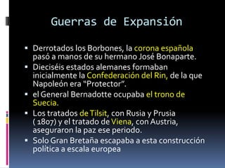 Guerras de Expansión

 Derrotados los Borbones, la corona española
  pasó a manos de su hermano José Bonaparte.
 Dieciséis estados alemanes formaban
  inicialmente la Confederación del Rin, de la que
  Napoleón era “Protector”.
 el General Bernadotte ocupaba el trono de
  Suecia.
 Los tratados de Tilsit, con Rusia y Prusia
  ( 1807) y el tratado de Viena, con Austria,
  aseguraron la paz ese periodo.
 Solo Gran Bretaña escapaba a esta construcción
  política a escala europea
 