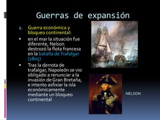 Guerras de expansión
2.   Guerra económica y
     bloqueo continental:
    en el mar la situación fue
     diferente, Nelson
     destrozó la flota francesa
     en la batalla de Trafalgar
     (1805)
    Tras la derrota de
     trafalgar, Napoleón se vio
     obligado a renunciar a la
     invasión de Gran Bretaña,
     e intento asfixiar la isla
     económicamente
     mediante un bloqueo          NELSON
     continental
 