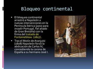 Bloqueo continental
 El bloqueo continental
  arrastró a Napoleón a
  nuevas intervenciones en la
  Península ibérica (paso para
  invadir Portugal, fiel aliado
  de Gran Bretaña) con la
  firma del tratado de
  Fontainebleau (1807) .
 Tras el Motín de Aranjuez
  (1808) Napoleón forzó la
  abdicación de Carlos IV,
  concediendo la corona de
  España a su hermano José I.
 