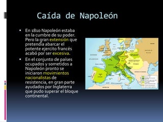 Caída de Napoleón
 En 1810 Napoleón estaba
  en la cumbre de su poder.
  Pero la gran extensión que
  pretendía abarcar el
  potente ejercito francés
  acabó por ser excesiva.
 En el conjunto de países
  ocupados y sometidos a
  Napoleón pronto se
  iniciaron movimientos
  nacionalistas de
  resistencia, en gran parte
  ayudados por Inglaterra
  que pudo superar el bloque
  continental.
 