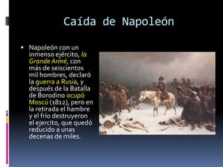 Caída de Napoleón
 Napoleón con un
  inmenso ejército, la
  Grande Armé, con
  más de seiscientos
  mil hombres, declaró
  la guerra a Rusia, y
  después de la Batalla
  de Borodino ocupó
  Moscú (1812), pero en
  la retirada el hambre
  y el frío destruyeron
  el ejercito, que quedó
  reducido a unas
  decenas de miles.
 