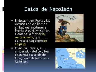 Caída de Napoleón

 El desastre en Rusia y las
  victorias de Wellington
  en España, incitaron a
  Prusia, Austria y estados
  alemanes a formar la
  sexta alianza, que
  derroto a Napoleón en
  Leipzig.
 Invadida Francia, el
  emperador abdicó y fue
  desterrado a la isla de
  Elba, cerca de las costas
  italianas.
 