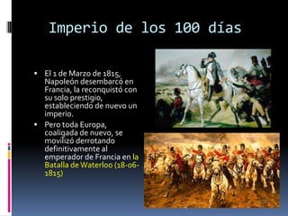 Imperio de los 100 días

 El 1 de Marzo de 1815,
  Napoleón desembarcó en
  Francia, la reconquistó con
  su solo prestigio,
  estableciendo de nuevo un
  imperio.
 Pero toda Europa,
  coaligada de nuevo, se
  movilizó derrotando
  definitivamente al
  emperador de Francia en la
  Batalla de Waterloo (18-06-
  1815)
 