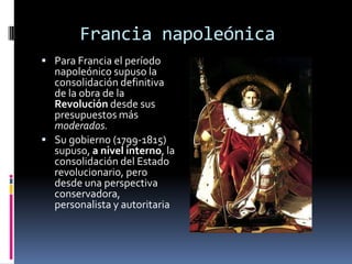 Francia napoleónica
 Para Francia el período
  napoleónico supuso la
  consolidación definitiva
  de la obra de la
  Revolución desde sus
  presupuestos más
  moderados.
 Su gobierno (1799-1815)
  supuso, a nivel interno, la
  consolidación del Estado
  revolucionario, pero
  desde una perspectiva
  conservadora,
  personalista y autoritaria
 