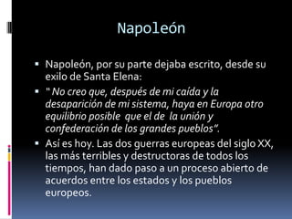Napoleón

 Napoleón, por su parte dejaba escrito, desde su
  exilo de Santa Elena:
 “ No creo que, después de mi caída y la
  desaparición de mi sistema, haya en Europa otro
  equilibrio posible que el de la unión y
  confederación de los grandes pueblos”.
 Así es hoy. Las dos guerras europeas del siglo XX,
  las más terribles y destructoras de todos los
  tiempos, han dado paso a un proceso abierto de
  acuerdos entre los estados y los pueblos
  europeos.
 