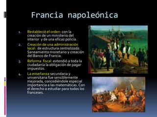 Francia napoleónica
1.   Restableció el orden: con la
     creación de un ministerio del
     interior y de una eficaz policía.
2.   Creación de una administración
     local: de estructura centralizada.
     Saneamiento monetario y creación
     del Banco de Francia.
3.   Reforma fiscal: extendió a toda la
     ciudadanía la obligación de pagar
     impuestos.
4.   La enseñanza secundaria y
     universitaria fue sensiblemente
     mejorada, concediéndole especial
     importancia a las matemáticas. Con
     el derecho a estudiar para todos los
     franceses.
 