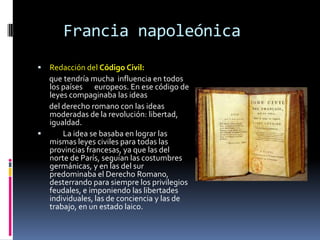 Francia napoleónica
 Redacción del Código Civil:
  que tendría mucha influencia en todos
  los países europeos. En ese código de
  leyes compaginaba las ideas
  del derecho romano con las ideas
  moderadas de la revolución: libertad,
  igualdad.
     La idea se basaba en lograr las
  mismas leyes civiles para todas las
  provincias francesas, ya que las del
  norte de París, seguían las costumbres
  germánicas, y en las del sur
  predominaba el Derecho Romano,
  desterrando para siempre los privilegios
  feudales, e imponiendo las libertades
  individuales, las de conciencia y las de
  trabajo, en un estado laico.
 