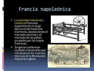 Francia napoleónica
 La actividad industrial y
  comercial francesa
  experimentó un auge
  desconocido hasta ese
  momento, abasteciendo el
  mercado nacional y el
  mercado de los países
  ocupados por las tropas
  francesas.
 Surgieron poderosas
  ciudades industriales que
  introdujeron los inventos
  técnicos de la Revolución
  Industrial inglesa.
 