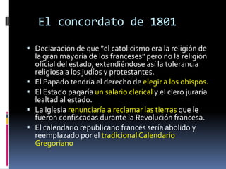 El concordato de 1801

 Declaración de que "el catolicismo era la religión de
    la gran mayoría de los franceses" pero no la religión
    oficial del estado, extendiéndose así la tolerancia
    religiosa a los judíos y protestantes.
   El Papado tendría el derecho de elegir a los obispos.
   El Estado pagaría un salario clerical y el clero juraría
    lealtad al estado.
   La Iglesia renunciaría a reclamar las tierras que le
    fueron confiscadas durante la Revolución francesa.
   El calendario republicano francés sería abolido y
    reemplazado por el tradicional Calendario
    Gregoriano
 