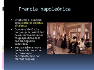 Francia napoleónica
 Estableció el principio
  de las carreras abiertas
  al talento:
 Donde se abrió a los
  burgueses la posibilidad
  de asumir los más altos
  cargos políticos de la
  nación, según su
  capacidad.
 se crea así una nueva
  nobleza a la que no se
  pertenecía por
  nacimiento, sino por
  méritos propios.
 