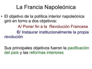 La Francia Napoleónica El objetivo de la política interior napoleónica giró en torno a dos objetivos: A/ Poner fin a la  Revolución Francesa B/ Instaurar institucionalmente la propia revolución Sus principales objetivos fueron la  pacificación del país  y las  reformas interiores 