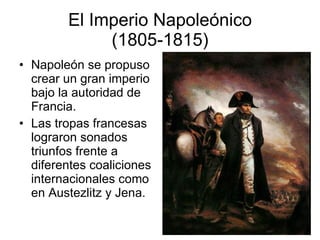 El Imperio Napoleónico (1805-1815) Napoleón se propuso crear un gran imperio bajo la autoridad de Francia. Las tropas francesas lograron sonados triunfos frente a diferentes coaliciones internacionales como en Austezlitz y Jena. 