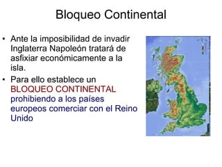 Bloqueo Continental Ante la imposibilidad de invadir Inglaterra Napoleón tratará de asfixiar económicamente a la isla. Para ello establece un  BLOQUEO CONTINENTAL   prohibiendo a los países europeos comerciar con el Reino Unido 