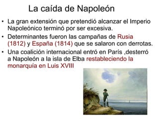 La caída de Napoleón La gran extensión que pretendió alcanzar el Imperio Napoleónico terminó por ser excesiva. Determinantes fueron las campañas de  Rusia  (1812)  y  España (1814)  que se salaron con derrotas. Una coalición internacional entró en París ,desterró a Napoleón a la isla de Elba  restableciendo la monarquía en Luis XVIII 