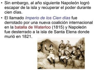 Sin embargo, al año siguiente Napoleón logró escapar de la isla y recuperar el poder durante cien días. El llamado  Imperio de los Cien días  fue derrotado por una nueva coalición internacional en la  batalla de Waterloo  (1815) y Napoleón fue desterrado a la isla de Santa Elena donde murió en 1821. 