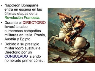 Napoleón Bonaparte entra en escena en las últimas etapas de la  Revolución Francesa. Durante el  DIRECTORIO  llevará a cabo numerosas campañas militares en Italia, Prusia, Austria y Egipto. Debido a su prestigio militar logró sustituir el Directorio por un  CONSULADO  siendo nombrado primer cónsul. 
