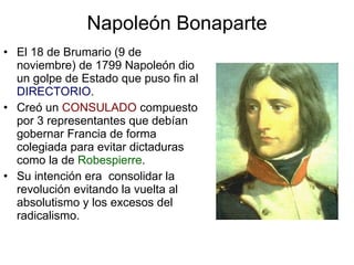 Napoleón Bonaparte El 18 de Brumario (9 de noviembre) de 1799 Napoleón dio un golpe de Estado que puso fin al  DIRECTORIO . Creó un  CONSULADO  compuesto por 3 representantes que debían gobernar Francia de forma colegiada para evitar dictaduras como la de  Robespierre . Su intención era  consolidar la revolución evitando la vuelta al absolutismo y los excesos del radicalismo. 
