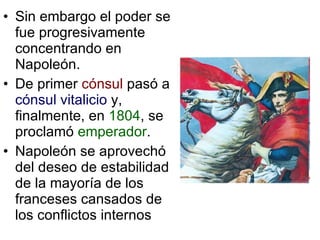 Sin embargo el poder se fue progresivamente concentrando en Napoleón. De primer  cónsul  pasó a  cónsul vitalicio  y, finalmente, en  1804 , se proclamó  emperador . Napoleón se aprovechó del deseo de estabilidad de la mayoría de los franceses cansados de los conflictos internos 