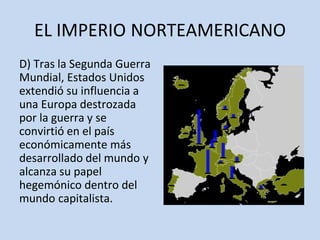 EL IMPERIO NORTEAMERICANO
D) Tras la Segunda Guerra
Mundial, Estados Unidos
extendió su influencia a
una Europa destrozada
por la guerra y se
convirtió en el país
económicamente más
desarrollado del mundo y
alcanza su papel
hegemónico dentro del
mundo capitalista.
 