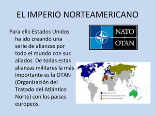 EL IMPERIO NORTEAMERICANO
Para ello Estados Unidos
ha ido creando una
serie de alianzas por
todo el mundo con sus
aliados. De todas estas
alianzas militares la más
importante es la OTAN
(Organización del
Tratado del Atlántico
Norte) con los países
europeos.
 