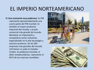 EL IMPERIO NORTEAMERICANO
B) Una economía muy poderosa. Su PIB
representa aproximadamente una
cuarta parte del PIB mundial. Es
también el mayor productor
industrial del mundo, y el país
comercial más grande del mundo.
Mantiene un importante y
competitivo sector industrial,
especializado en la alta tecnología y
sectores punteros. De las 500
empresas más grandes del mundo,
133 tienen su sede en Estados
Unidos. Su poderosa moneda, el
dólar estadounidense, representa el
60 % de las reservas mundiales.
 